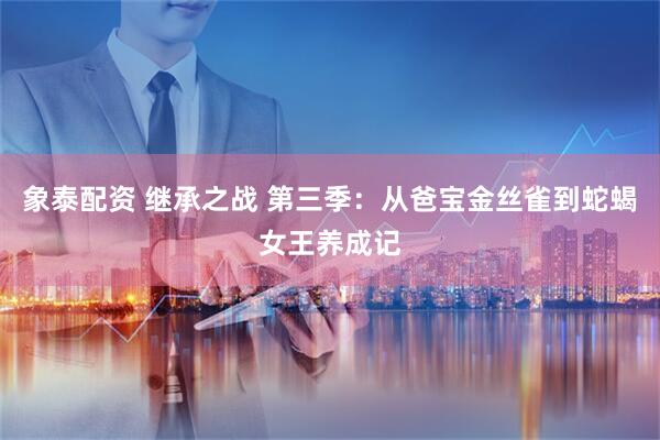 象泰配资 继承之战 第三季：从爸宝金丝雀到蛇蝎女王养成记