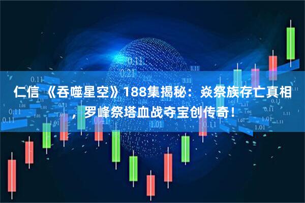 仁信 《吞噬星空》188集揭秘：焱祭族存亡真相，罗峰祭塔血战夺宝创传奇！