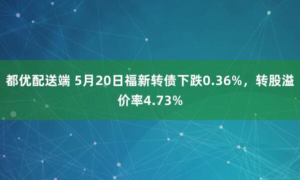 都优配送端 5月20日福新转债下跌0.36%，转股溢价率4.73%