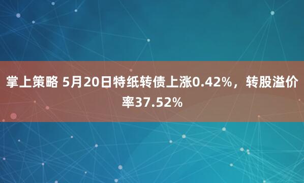 掌上策略 5月20日特纸转债上涨0.42%，转股溢价率37.52%