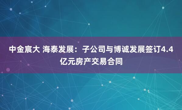 中金宸大 海泰发展：子公司与博诚发展签订4.4亿元房产交易合同