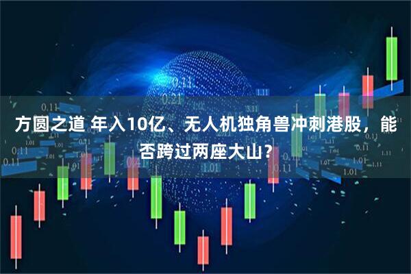 方圆之道 年入10亿、无人机独角兽冲刺港股，能否跨过两座大山？