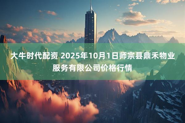 大牛时代配资 2025年10月1日师宗县鼎禾物业服务有限公司价格行情