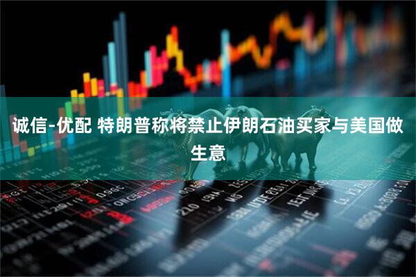 诚信-优配 特朗普称将禁止伊朗石油买家与美国做生意