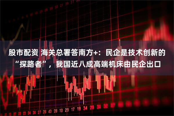 股市配资 海关总署答南方+：民企是技术创新的“探路者”，我国近八成高端机床由民企出口