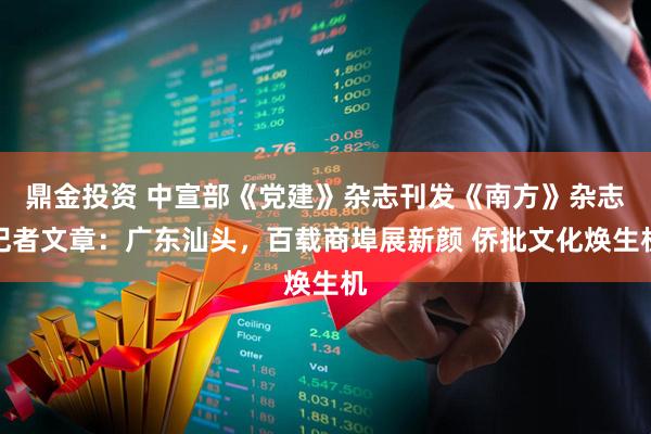 鼎金投资 中宣部《党建》杂志刊发《南方》杂志记者文章：广东汕头，百载商埠展新颜 侨批文化焕生机