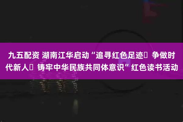 九五配资 湖南江华启动“追寻红色足迹・争做时代新人・铸牢中华民族共同体意识”红色读书活动