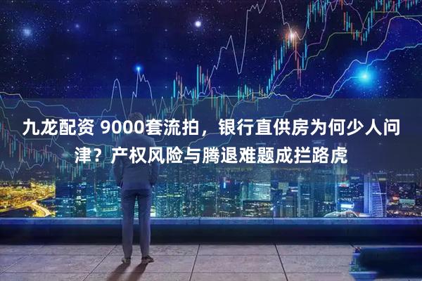 九龙配资 9000套流拍,银行直供房为何少人问津?产权风险与腾退难题成拦路虎