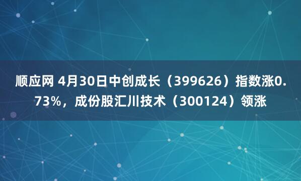 顺应网 4月30日中创成长（399626）指数涨0.73%，成份股汇川技术（300124）领涨
