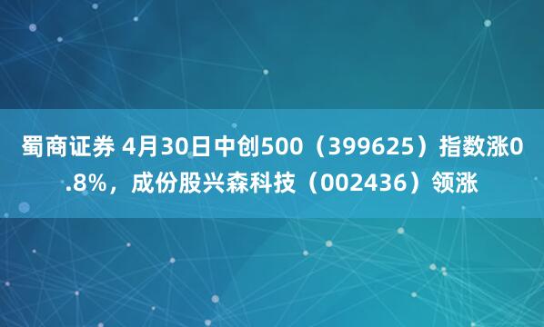 蜀商证券 4月30日中创500（399625）指数涨0.8%，成份股兴森科技（002436）领涨