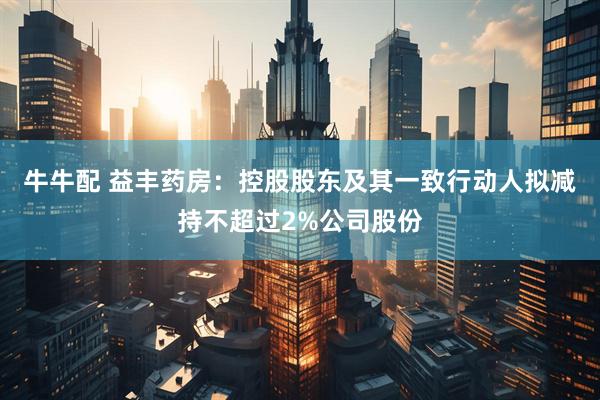 牛牛配 益丰药房：控股股东及其一致行动人拟减持不超过2%公司股份