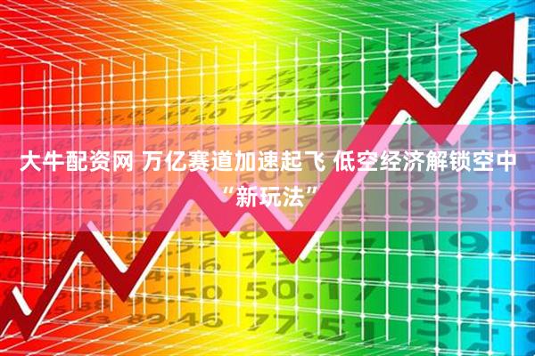 大牛配资网 万亿赛道加速起飞 低空经济解锁空中“新玩法”