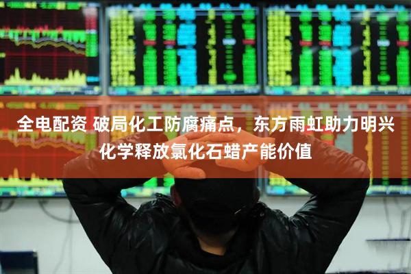 全电配资 破局化工防腐痛点，东方雨虹助力明兴化学释放氯化石蜡产能价值