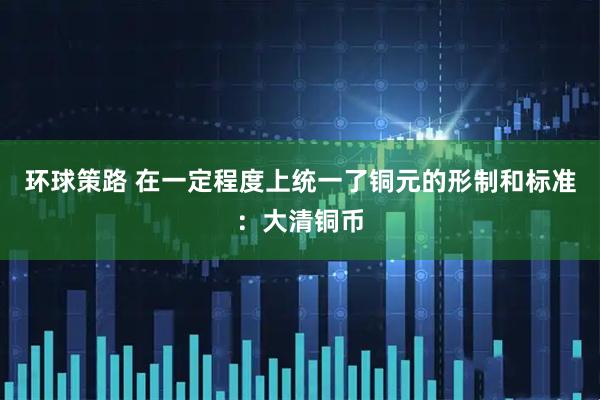 环球策路 在一定程度上统一了铜元的形制和标准：大清铜币