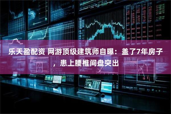 乐天盈配资 网游顶级建筑师自曝：盖了7年房子，患上腰椎间盘突出
