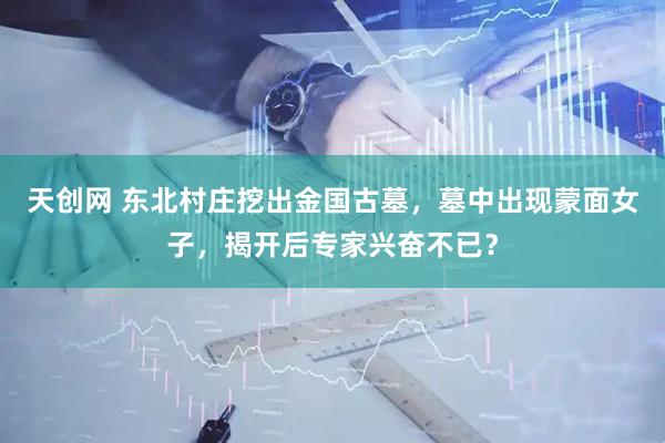 天创网 东北村庄挖出金国古墓，墓中出现蒙面女子，揭开后专家兴奋不已？
