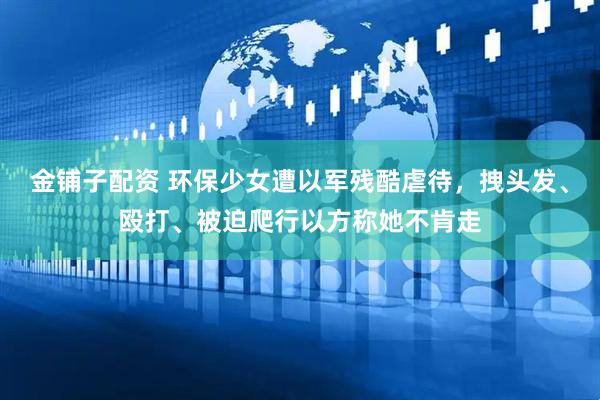 金铺子配资 环保少女遭以军残酷虐待，拽头发、殴打、被迫爬行以方称她不肯走
