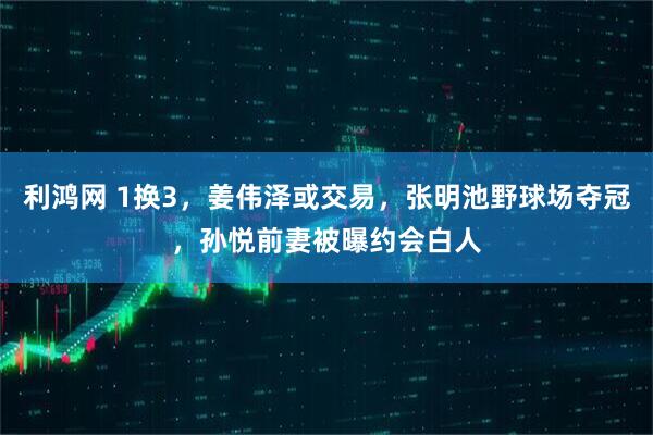 利鸿网 1换3，姜伟泽或交易，张明池野球场夺冠，孙悦前妻被曝约会白人