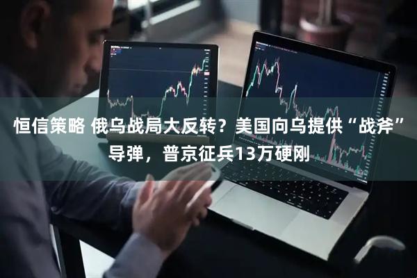 恒信策略 俄乌战局大反转？美国向乌提供“战斧”导弹，普京征兵13万硬刚