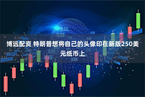 博远配资 特朗普想将自己的头像印在新版250美元纸币上