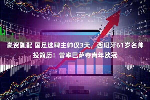 豪资随配 国足选聘主帅仅3天，西班牙61岁名帅投简历！曾率巴萨夺青年欧冠