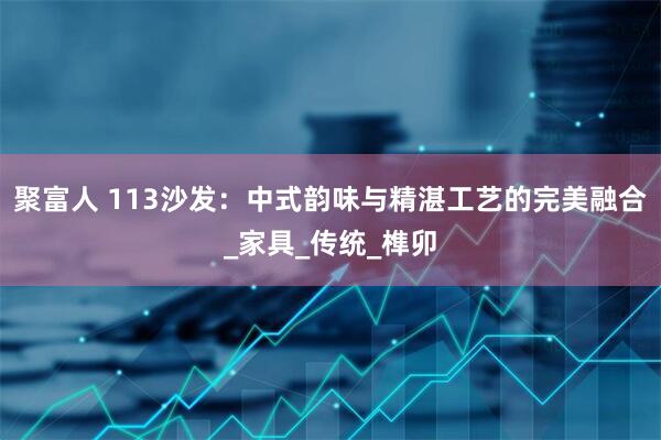 聚富人 113沙发：中式韵味与精湛工艺的完美融合_家具_传统_榫卯