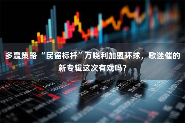 多赢策略 “民谣标杆”万晓利加盟环球，歌迷催的新专辑这次有戏吗？
