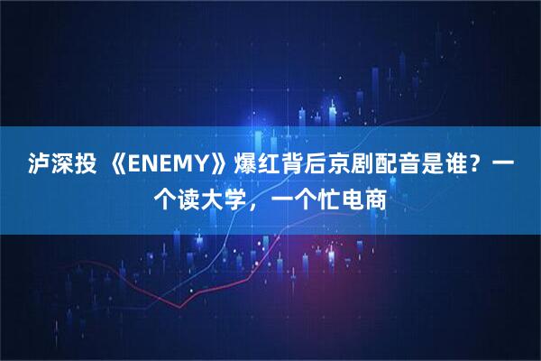 泸深投 《ENEMY》爆红背后京剧配音是谁？一个读大学，一个忙电商