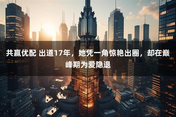 共赢优配 出道17年，她凭一角惊艳出圈，却在巅峰期为爱隐退
