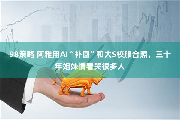 98策略 阿雅用AI“补回”和大S校服合照，三十年姐妹情看哭很多人