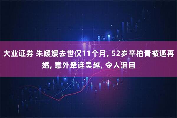大业证券 朱媛媛去世仅11个月, 52岁辛柏青被逼再婚, 意外牵连吴越, 令人泪目