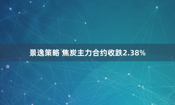 景逸策略 焦炭主力合约收跌2.38%