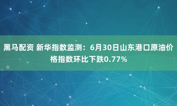 黑马配资 新华指数监测：6月30日山东港口原油价格指数环比下跌0.77%